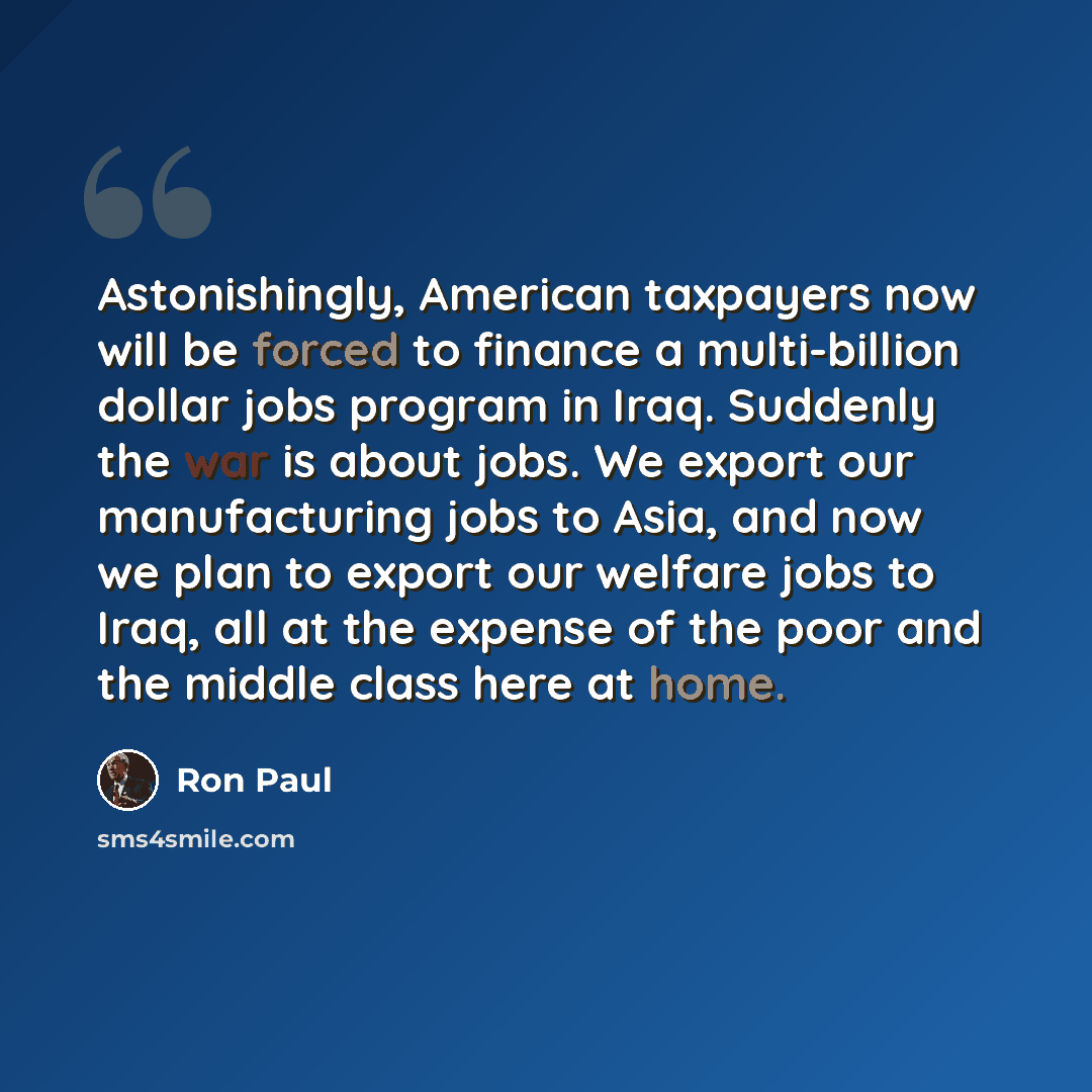 “Astonishingly, American taxpayers now will be forced to finance a multi-billion dollar jobs program in Iraq. Suddenly the war is about jobs. We export our manufacturing jobs to Asia, and now we plan to export our welfare jobs to Iraq, all at the expense of the poor and the middle class here at home.” quote by Ron Paul