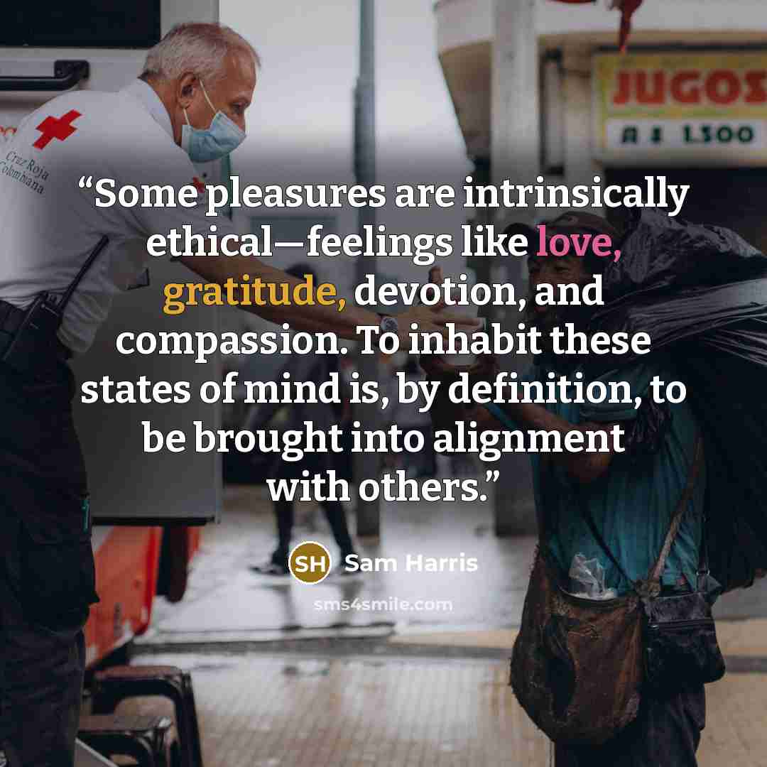 “Some pleasures are intrinsically ethical—feelings like love, gratitude, devotion, and compassion. To inhabit these states of mind is, by definition, to be brought into alignment with others.” quote by Sam Harris