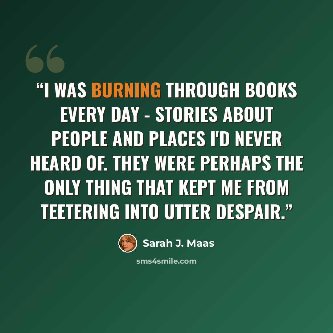 “I was burning through books every day - stories about people and places I'd never heard of. They were perhaps the only thing that kept me from teetering into utter despair.” quote by Sarah J. Maas