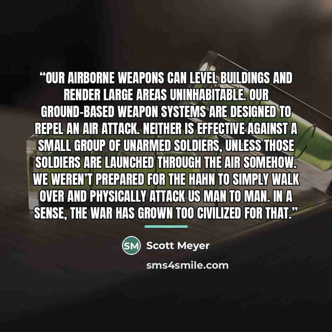 “Our airborne weapons can level buildings and render large areas uninhabitable. Our ground-based weapon systems are designed to repel an air attack. Neither is effective against a small group of unarmed soldiers, unless those soldiers are launched through the air somehow. We weren’t prepared for…” quote by Scott Meyer