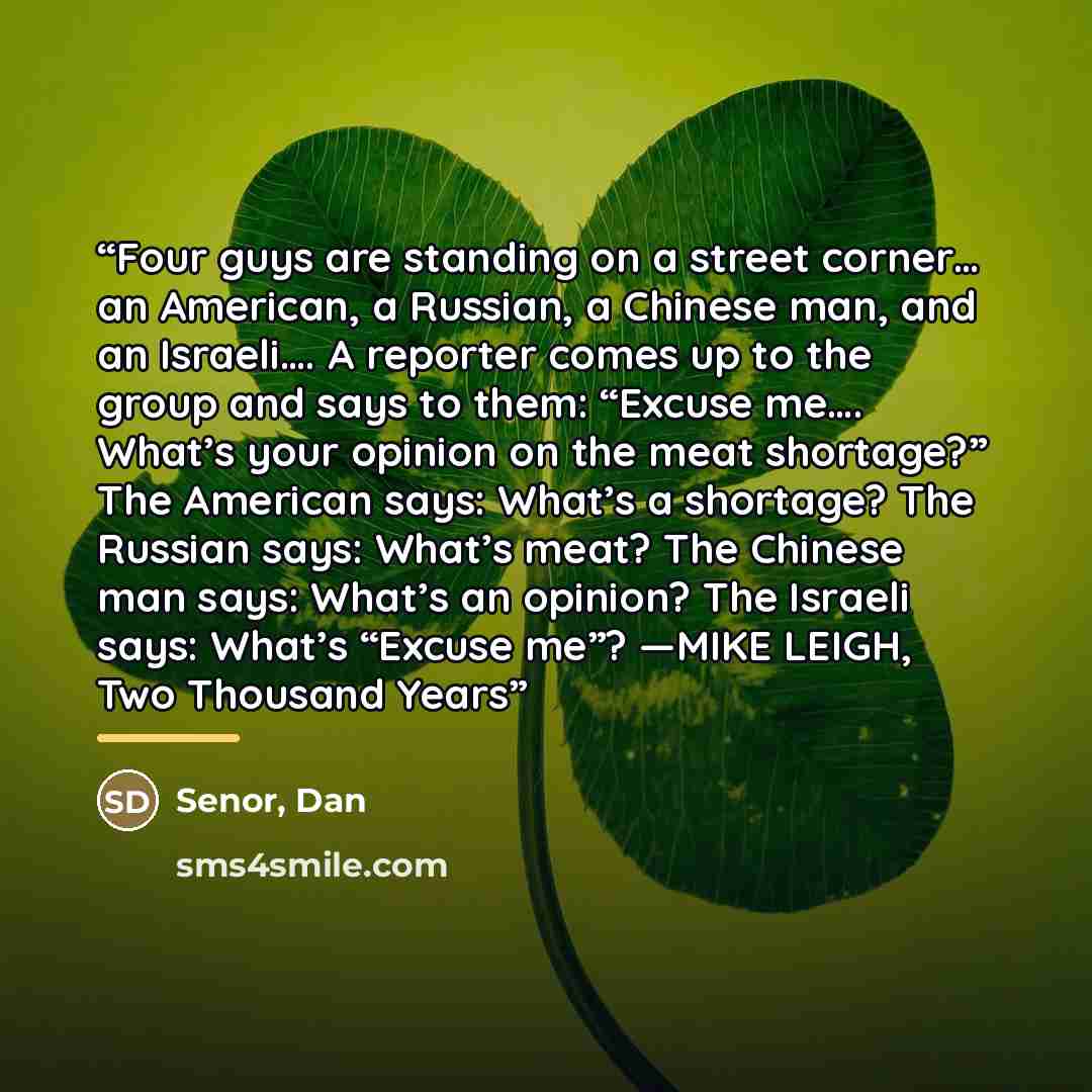 “Four guys are standing on a street corner… an American, a Russian, a Chinese man, and an Israeli…. A reporter comes up to the group and says to them: “Excuse me…. What’s your opinion on the meat shortage?” The American says: What’s a shortage? The Russian says: What’s meat? The Chinese man says…” quote by Anonymous