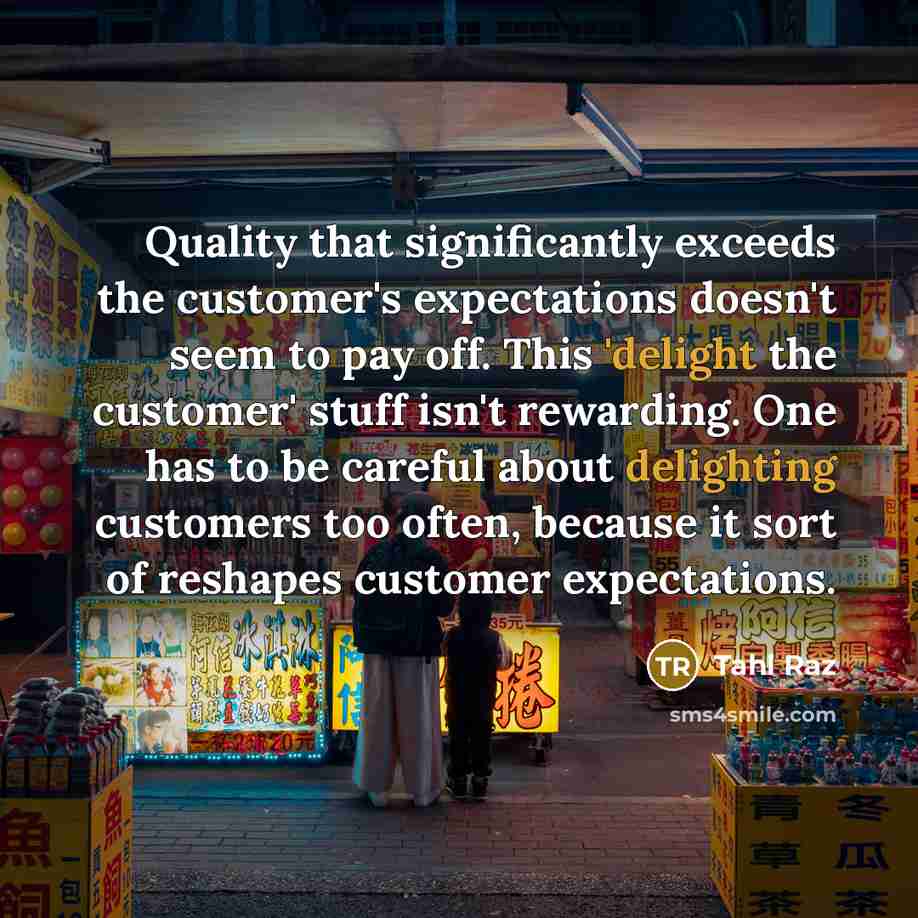 “Quality that significantly exceeds the customer's expectations doesn't seem to pay off. This 'delight the customer' stuff isn't rewarding. One has to be careful about delighting customers too often, because it sort of reshapes customer expectations.” quote by Tahl Raz