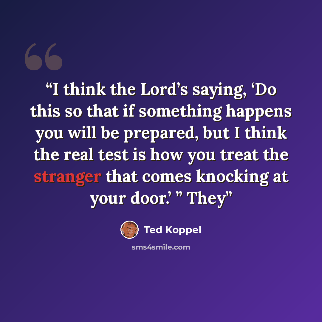 “I think the Lord’s saying, ‘Do this so that if something happens you will be prepared, but I think the real test is how you treat the stranger that comes knocking at your door.’ ” They” quote by Ted Koppel