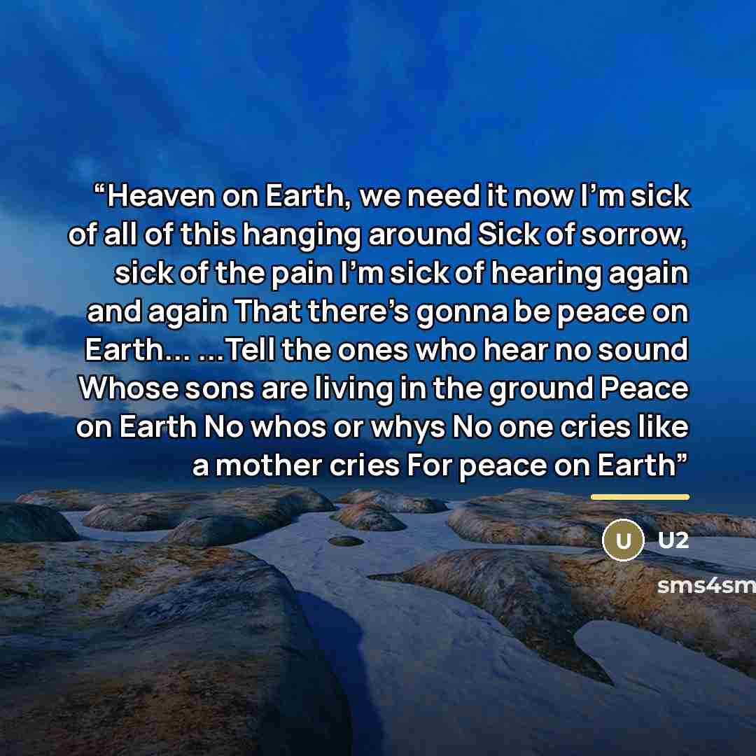 “Heaven on Earth, we need it now I'm sick of all of this hanging around Sick of sorrow, sick of the pain I'm sick of hearing again and again That there's gonna be peace on Earth... ...Tell the ones who hear no sound Whose sons are living in the ground Peace on Earth No whos or whys No one cries…” quote by U2
