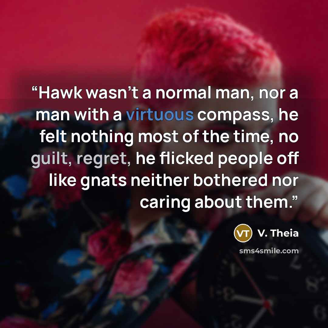 “Hawk wasn't a normal man, nor a man with a virtuous compass, he felt nothing most of the time, no guilt, regret, he flicked people off like gnats neither bothered nor caring about them.” quote by V. Theia