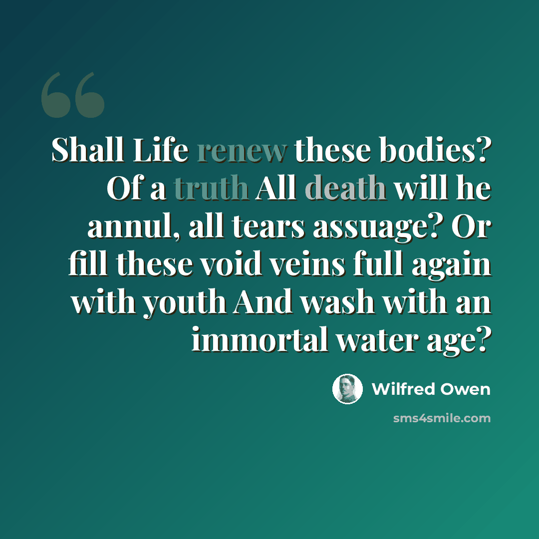 “Shall Life renew these bodies? Of a truth All death will he annul, all tears assuage? Or fill these void veins full again with youth And wash with an immortal water age?” quote by Wilfred Owen