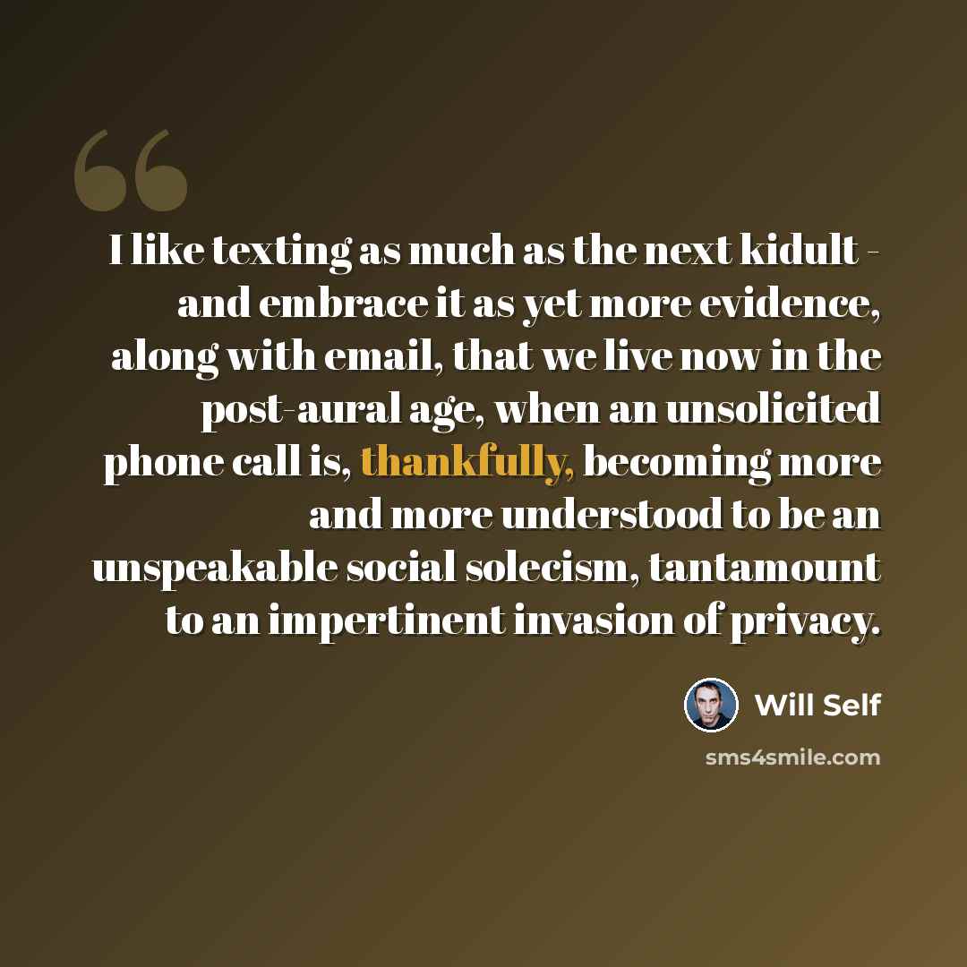 “I like texting as much as the next kidult - and embrace it as yet more evidence, along with email, that we live now in the post-aural age, when an unsolicited phone call is, thankfully, becoming more and more understood to be an unspeakable social solecism, tantamount to an impertinent invasion of…” quote by Will Self