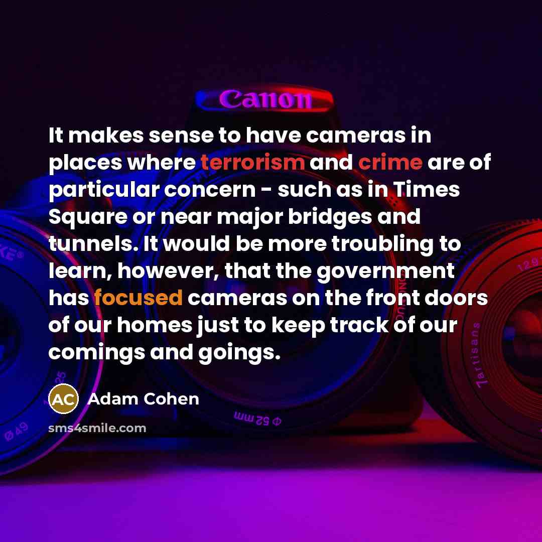 “It makes sense to have cameras in places where terrorism and crime are of particular concern - such as in Times Square or near major bridges and tunnels. It would be more troubling to learn, however, that the government has focused cameras on the front doors of our homes just to keep track of our…” quote by Adam Cohen
