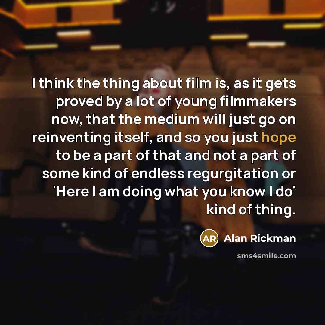 “I think the thing about film is, as it gets proved by a lot of young filmmakers now, that the medium will just go on reinventing itself, and so you just hope to be a part of that and not a part of some kind of endless regurgitation or 'Here I am doing what you know I do' kind of thing.” quote by Alan Rickman