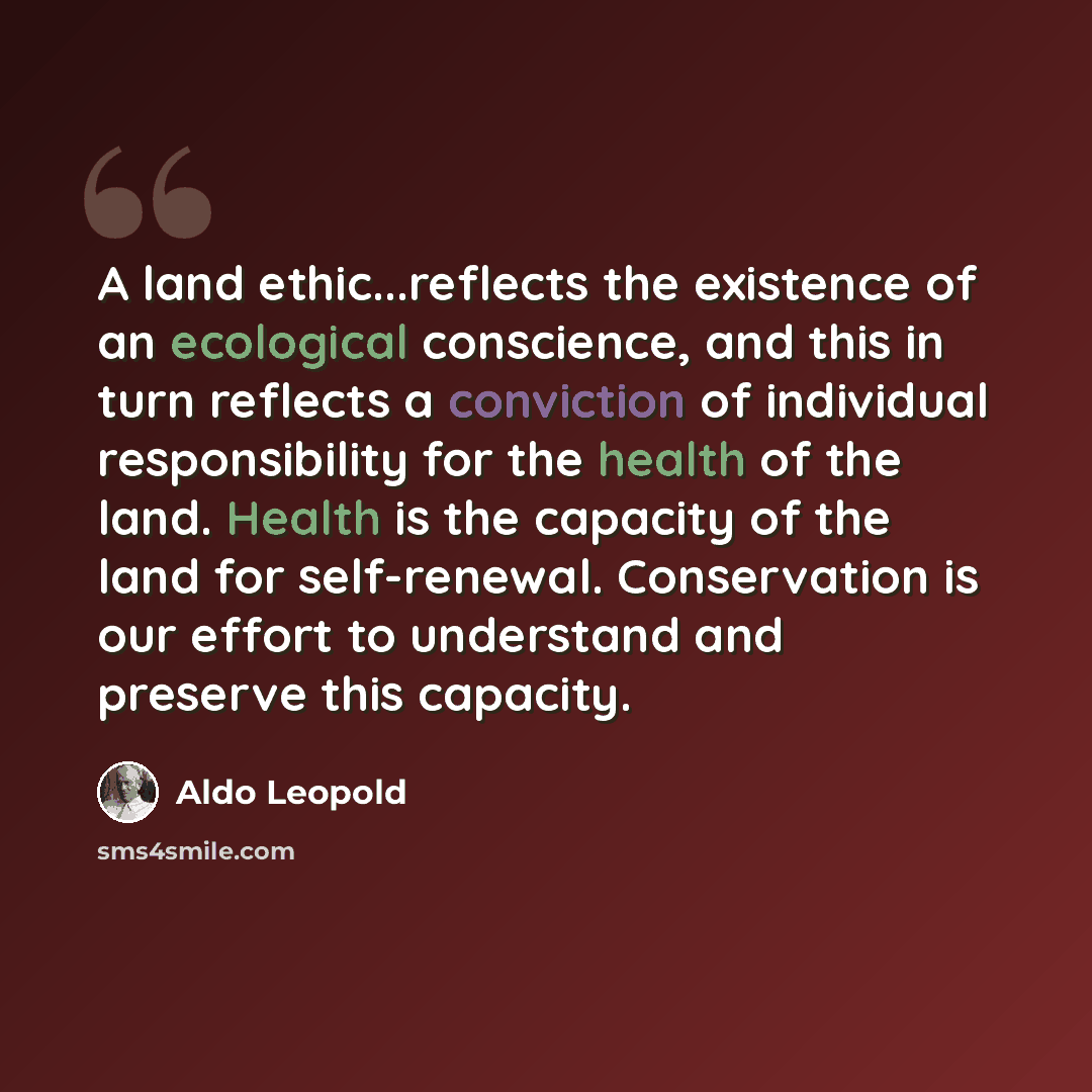 “A land ethic...reflects the existence of an ecological conscience, and this in turn reflects a conviction of individual responsibility for the health of the land. Health is the capacity of the land for self-renewal. Conservation is our effort to understand and preserve this capacity.” quote by Aldo Leopold