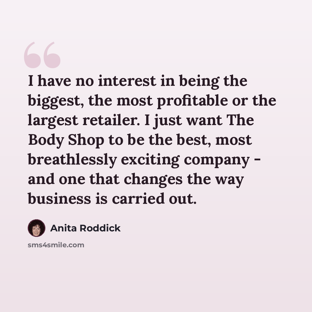“I have no interest in being the biggest, the most profitable or the largest retailer. I just want The Body Shop to be the best, most breathlessly exciting company - and one that changes the way business is carried out.” quote by Anita Roddick