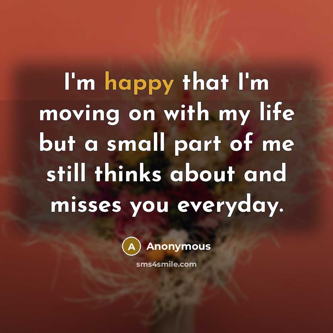 “I'm happy that I'm moving on with my life but a small part of me still thinks about and misses you everyday.” quote by Anonymous