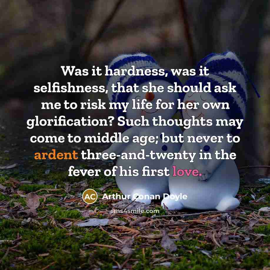 “Was it hardness, was it selfishness, that she should ask me to risk my life for her own glorification? Such thoughts may come to middle age; but never to ardent three-and-twenty in the fever of his first love.” quote by Arthur Conan Doyle
