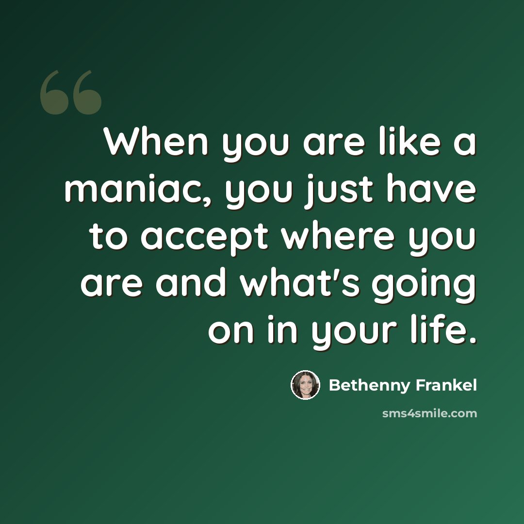 “When you are like a maniac, you just have to accept where you are and what's going on in your life.” quote by Bethenny Frankel