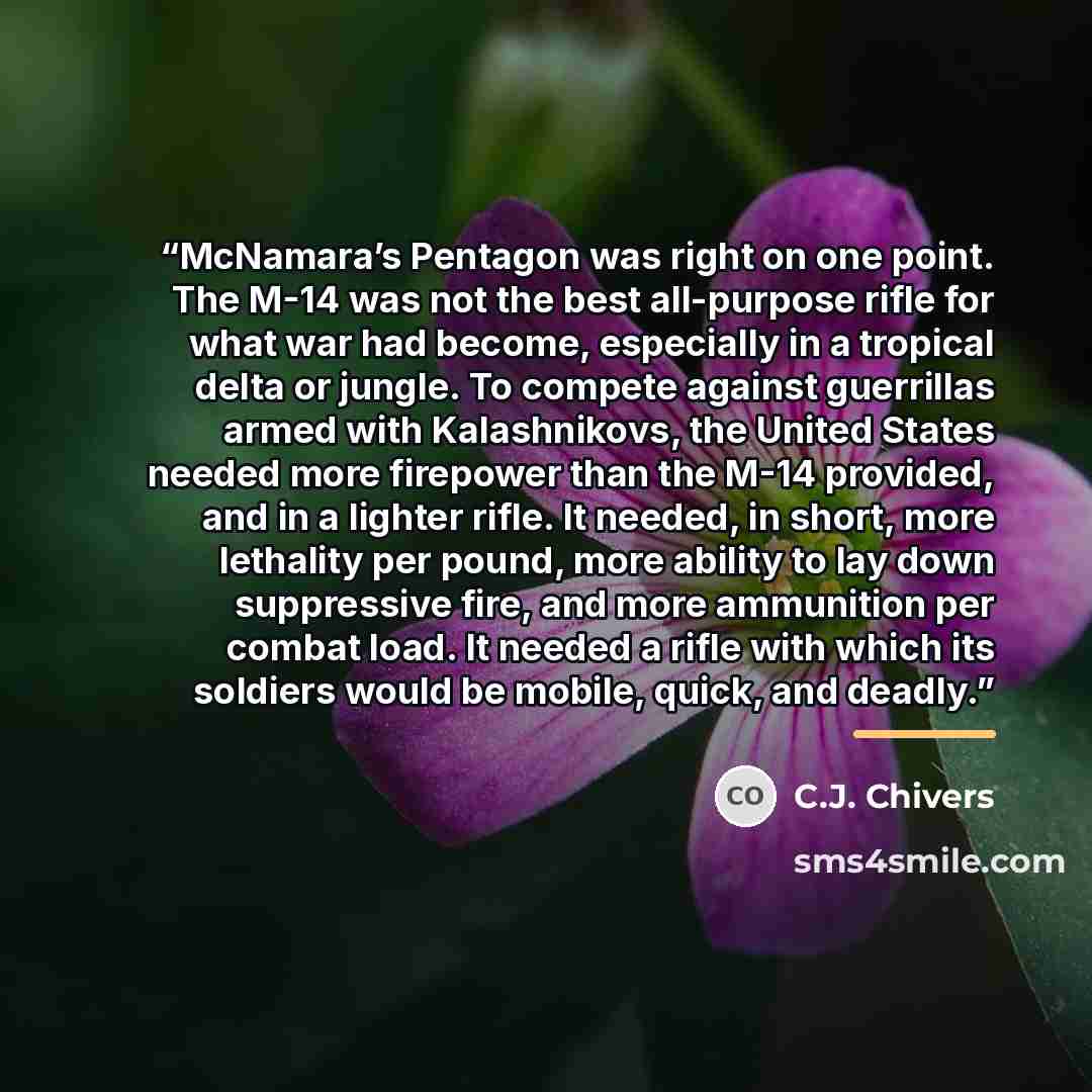 “McNamara’s Pentagon was right on one point. The M-14 was not the best all-purpose rifle for what war had become, especially in a tropical delta or jungle. To compete against guerrillas armed with Kalashnikovs, the United States needed more firepower than the M-14 provided, and in a lighter rifle…” quote by C.J. Chivers