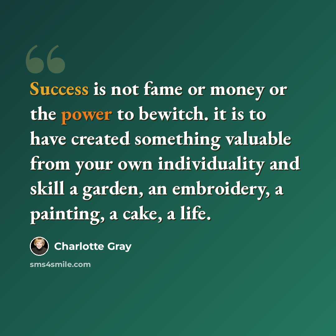“Success is not fame or money or the power to bewitch. it is to have created something valuable from your own individuality and skill a garden, an embroidery, a painting, a cake, a life.” quote by Charlotte Gray