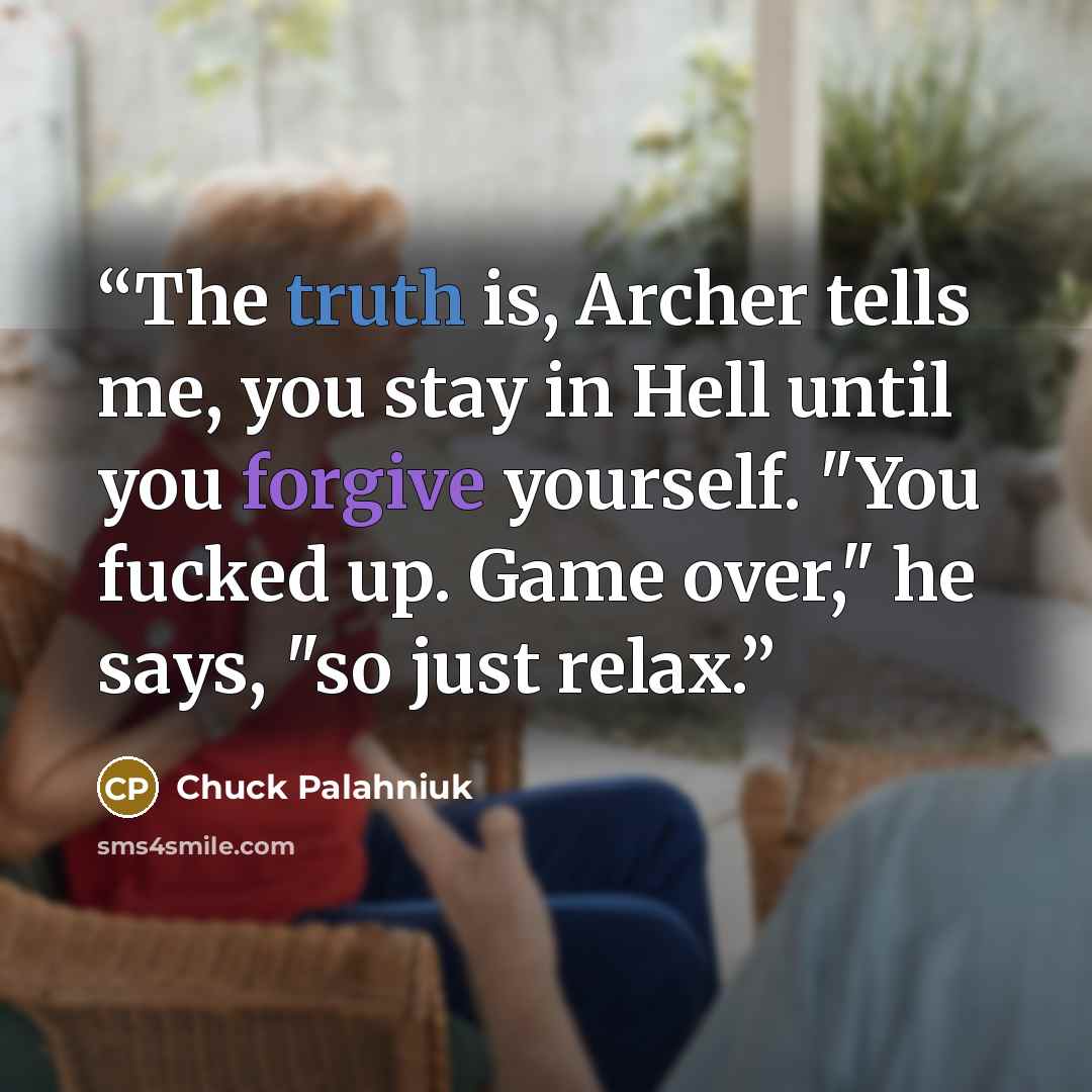 “The truth is, Archer tells me, you stay in Hell until you forgive yourself. "You fucked up. Game over," he says, "so just relax.” quote by Chuck Palahniuk
