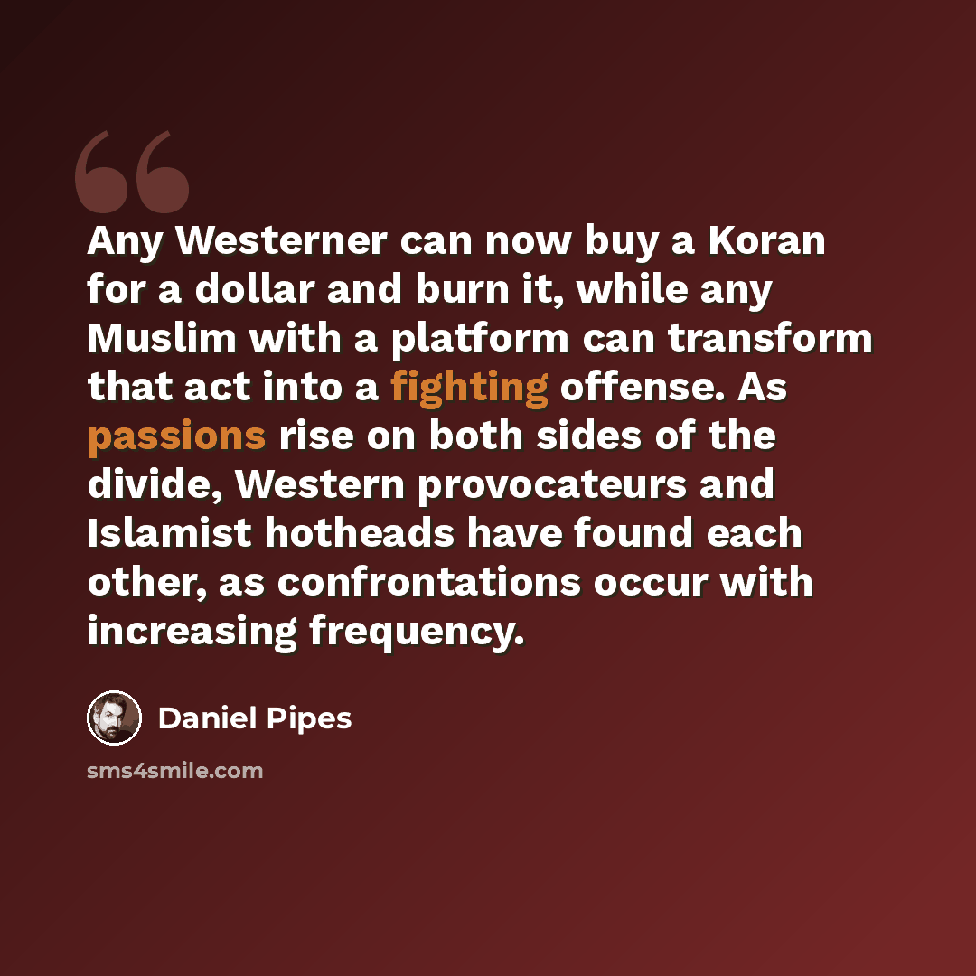“Any Westerner can now buy a Koran for a dollar and burn it, while any Muslim with a platform can transform that act into a fighting offense. As passions rise on both sides of the divide, Western provocateurs and Islamist hotheads have found each other, as confrontations occur with increasing…” quote by Daniel Pipes