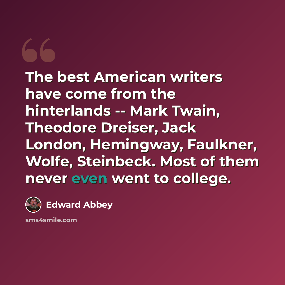 “The best American writers have come from the hinterlands -- Mark Twain, Theodore Dreiser, Jack London, Hemingway, Faulkner, Wolfe, Steinbeck. Most of them never even went to college.” quote by Edward Abbey