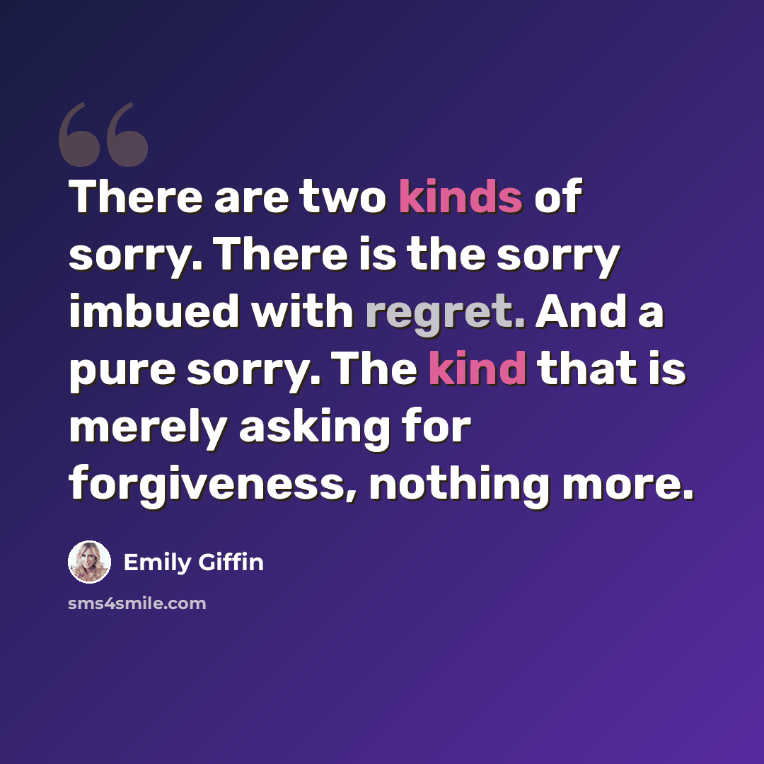 “There are two kinds of sorry. There is the sorry imbued with regret. And a pure sorry. The kind that is merely asking for forgiveness, nothing more.” quote by Emily Giffin