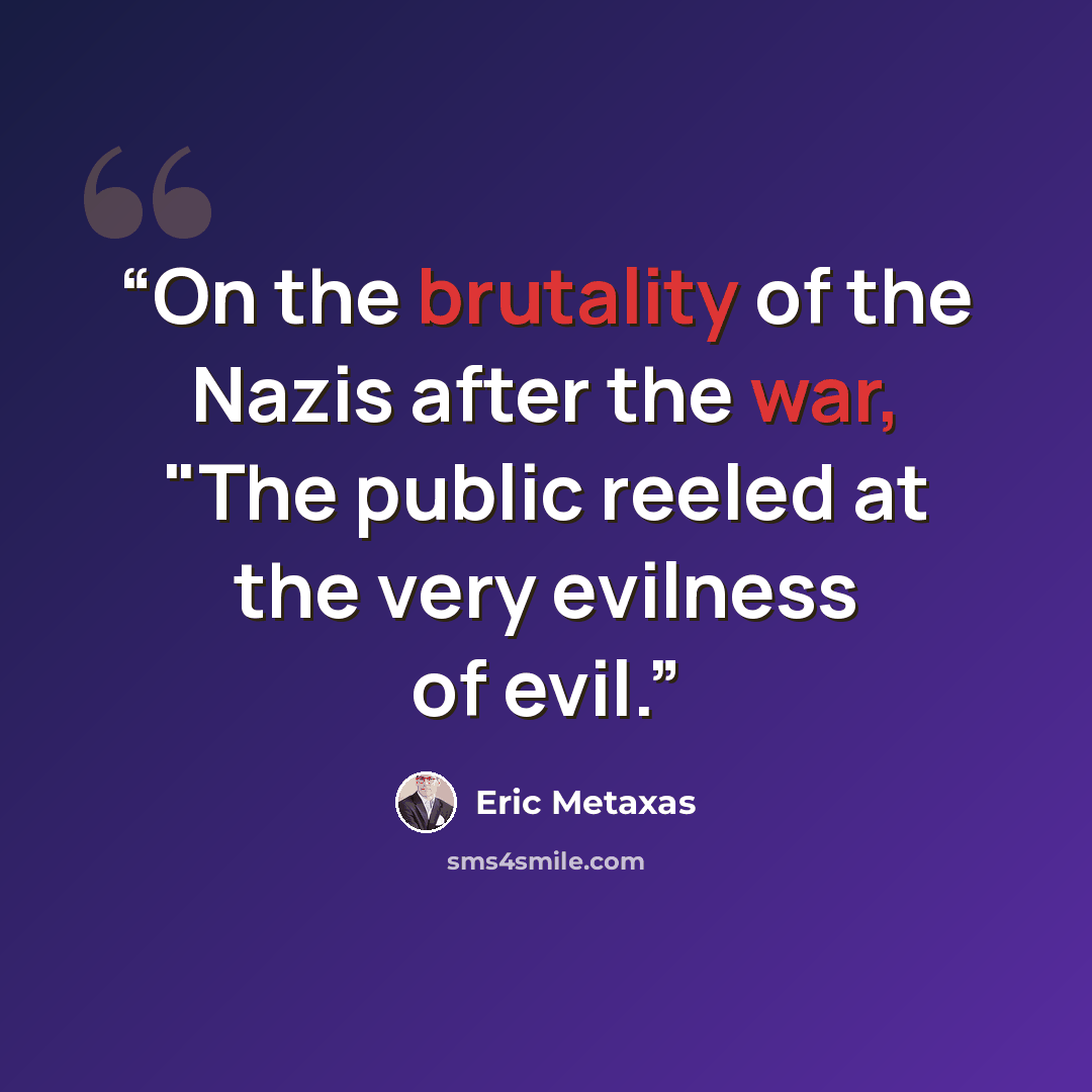 “On the brutality of the Nazis after the war, "The public reeled at the very evilness of evil.” quote by Eric Metaxas