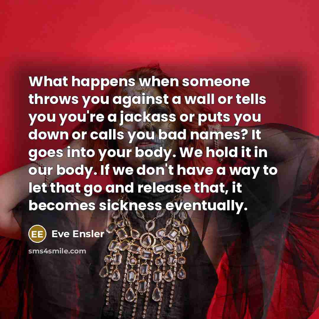 “What happens when someone throws you against a wall or tells you you're a jackass or puts you down or calls you bad names? It goes into your body. We hold it in our body. If we don't have a way to let that go and release that, it becomes sickness eventually.” quote by Eve Ensler