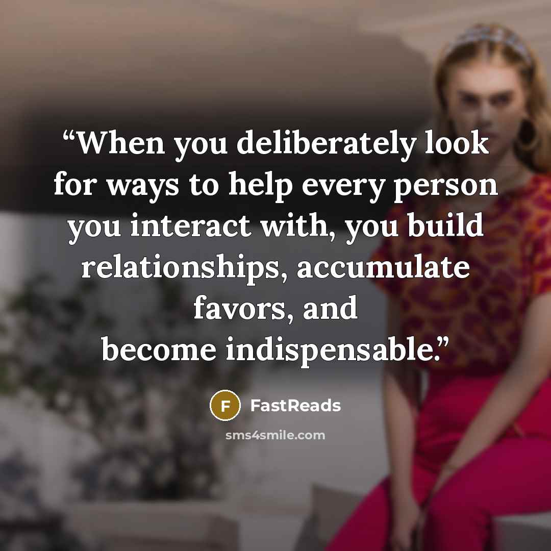 “When you deliberately look for ways to help every person you interact with, you build relationships, accumulate favors, and become indispensable.” quote by FastReads