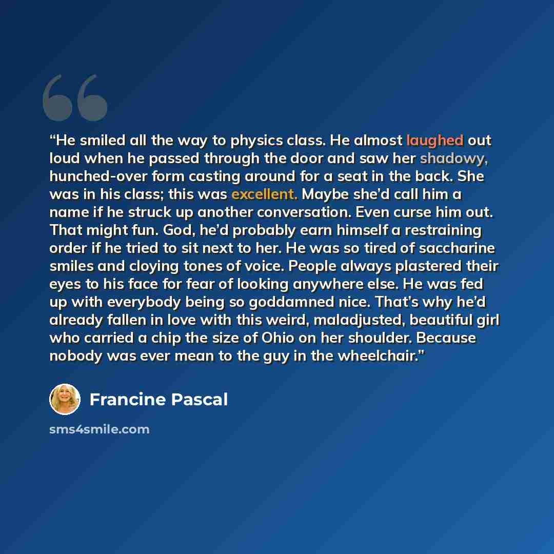 “He smiled all the way to physics class. He almost laughed out loud when he passed through the door and saw her shadowy, hunched-over form casting around for a seat in the back. She was in his class; this was excellent. Maybe she’d call him a name if he struck up another conversation. Even curse…” quote by Francine Pascal