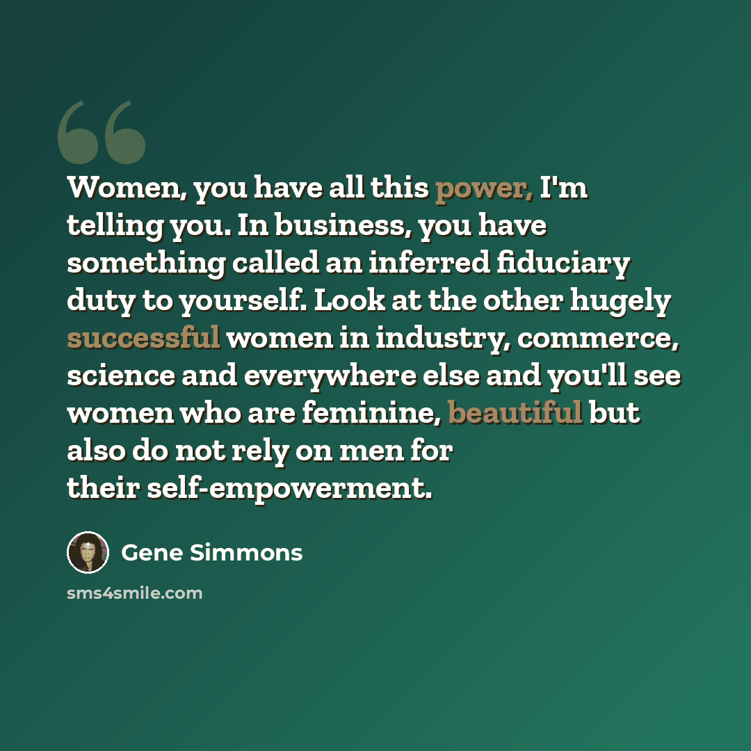 “Women, you have all this power, I'm telling you. In business, you have something called an inferred fiduciary duty to yourself. Look at the other hugely successful women in industry, commerce, science and everywhere else and you'll see women who are feminine, beautiful but also do not rely on men…” quote by Gene Simmons