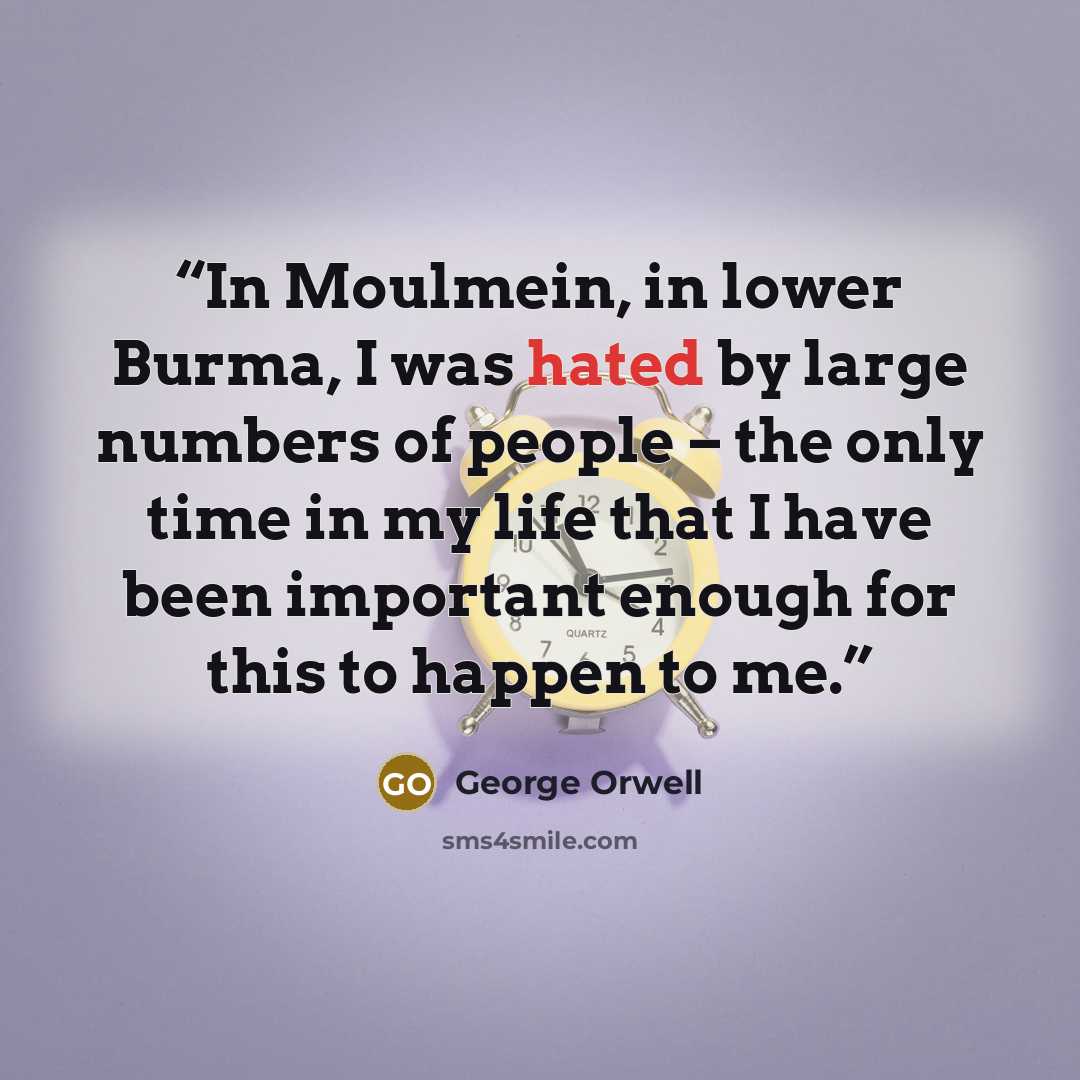 “In Moulmein, in lower Burma, I was hated by large numbers of people – the only time in my life that I have been important enough for this to happen to me.” quote by George Orwell