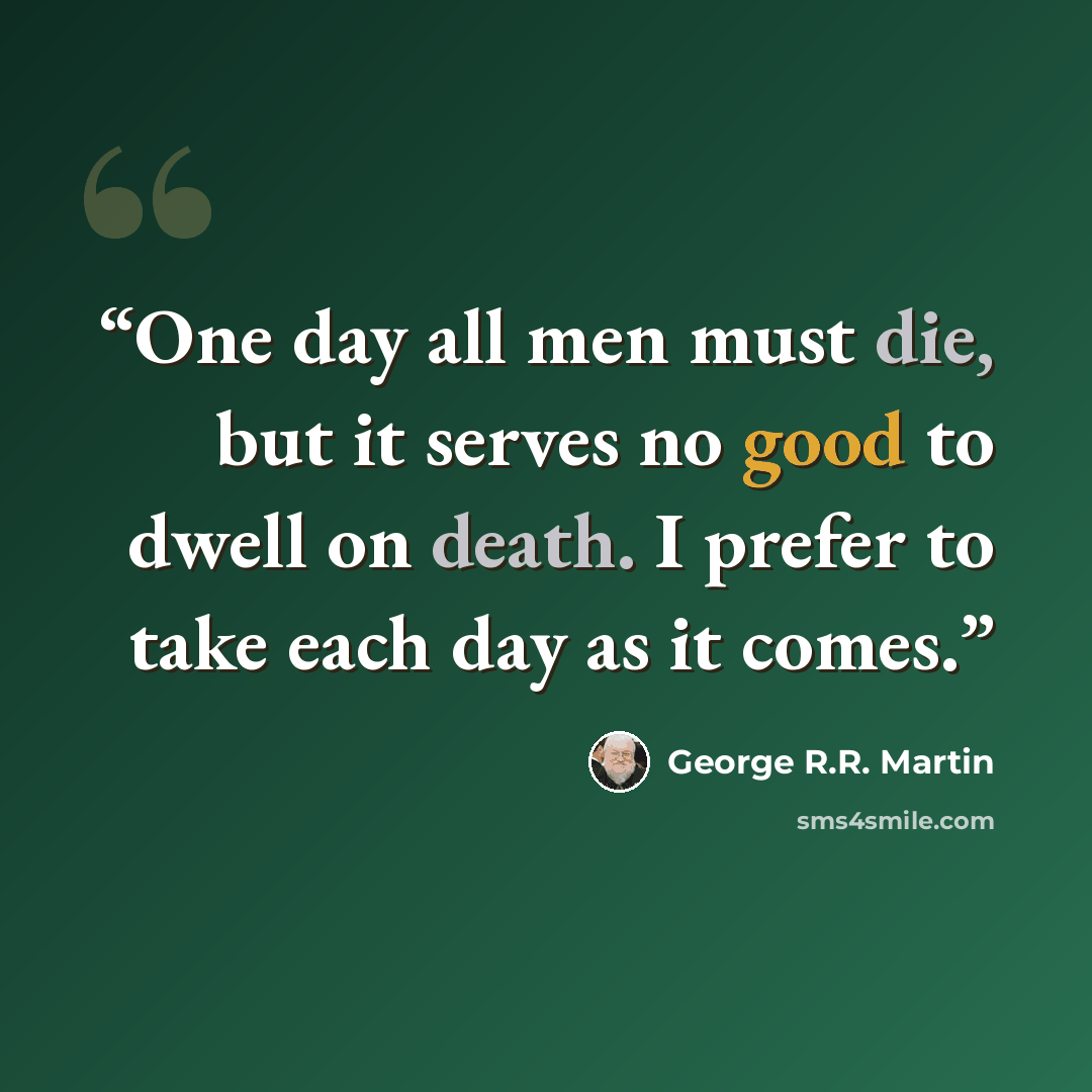 “One day all men must die, but it serves no good to dwell on death. I prefer to take each day as it comes.” quote by George R.R. Martin