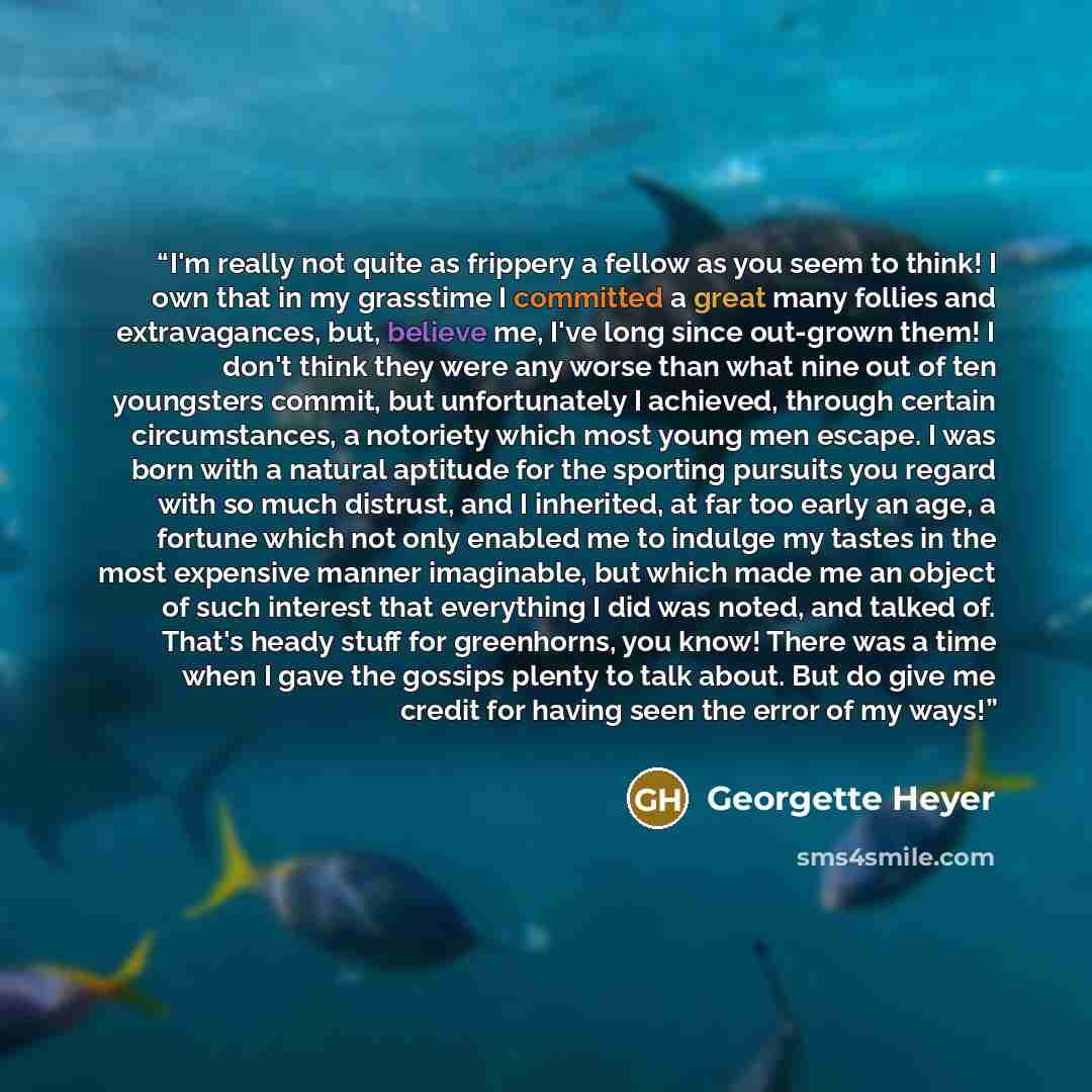 “I'm really not quite as frippery a fellow as you seem to think! I own that in my grasstime I committed a great many follies and extravagances, but, believe me, I've long since out-grown them! I don't think they were any worse than what nine out of ten youngsters commit, but unfortunately I…” quote by Georgette Heyer