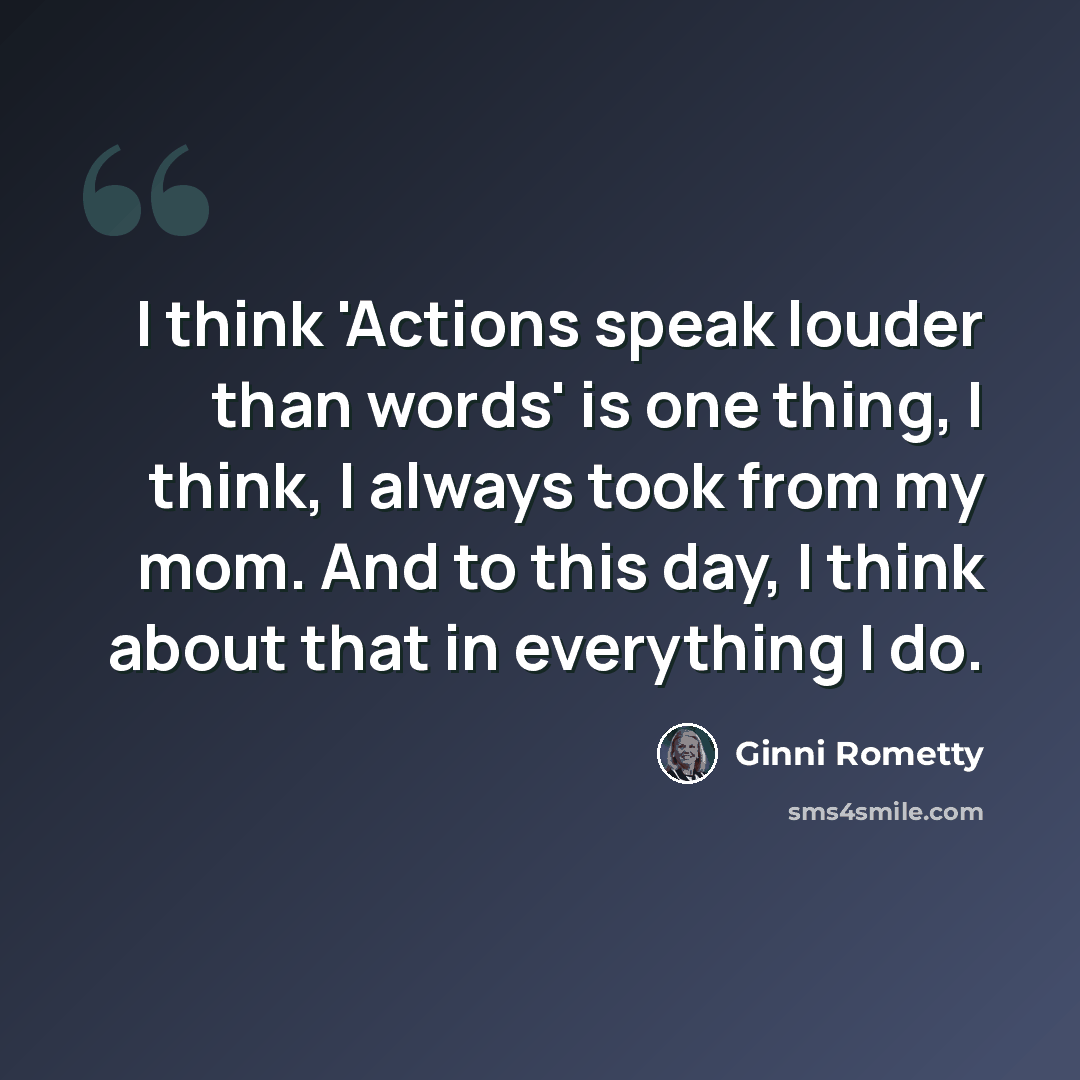 “I think 'Actions speak louder than words' is one thing, I think, I always took from my mom. And to this day, I think about that in everything I do.” quote by Ginni Rometty