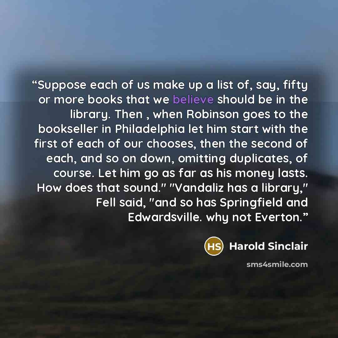 “Suppose each of us make up a list of, say, fifty or more books that we believe should be in the library. Then , when Robinson goes to the bookseller in Philadelphia let him start with the first of each of our chooses, then the second of each, and so on down, omitting duplicates, of course. Let him…” quote by Harold Sinclair
