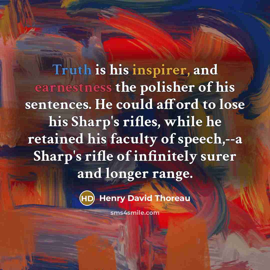“Truth is his inspirer, and earnestness the polisher of his sentences. He could afford to lose his Sharp's rifles, while he retained his faculty of speech,--a Sharp's rifle of infinitely surer and longer range.” quote by Henry David Thoreau