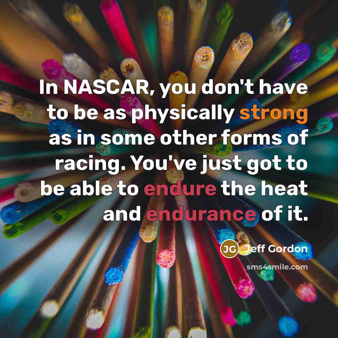 “In NASCAR, you don't have to be as physically strong as in some other forms of racing. You've just got to be able to endure the heat and endurance of it.” quote by Jeff Gordon