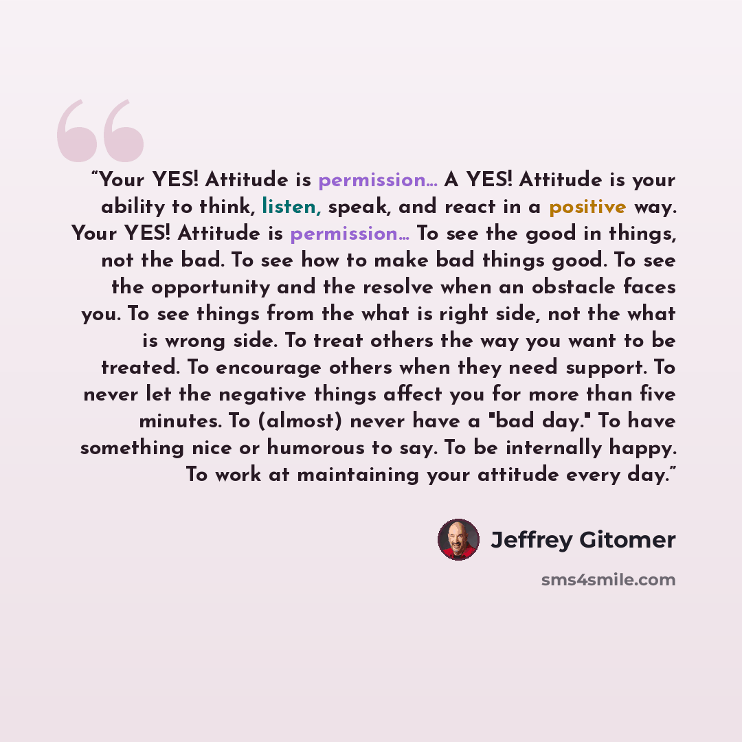 “Your YES! Attitude is permission... A YES! Attitude is your ability to think, listen, speak, and react in a positive way. Your YES! Attitude is permission... To see the good in things, not the bad. To see how to make bad things good. To see the opportunity and the resolve when an obstacle faces…” quote by Jeffrey Gitomer