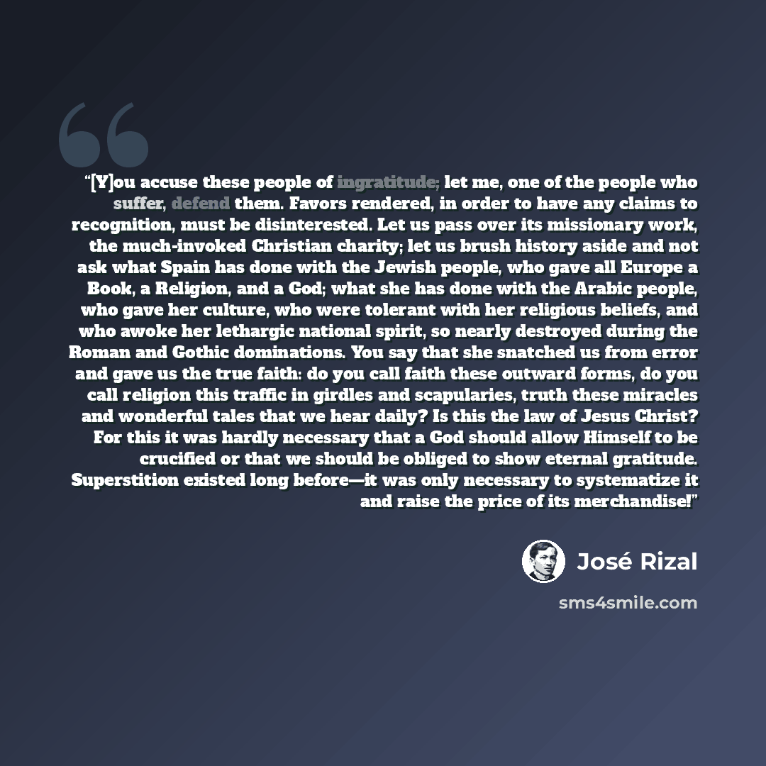 “[Y]ou accuse these people of ingratitude; let me, one of the people who suffer, defend them. Favors rendered, in order to have any claims to recognition, must be disinterested. Let us pass over its missionary work, the much-invoked Christian charity; let us brush history aside and not ask what…” quote by José Rizal