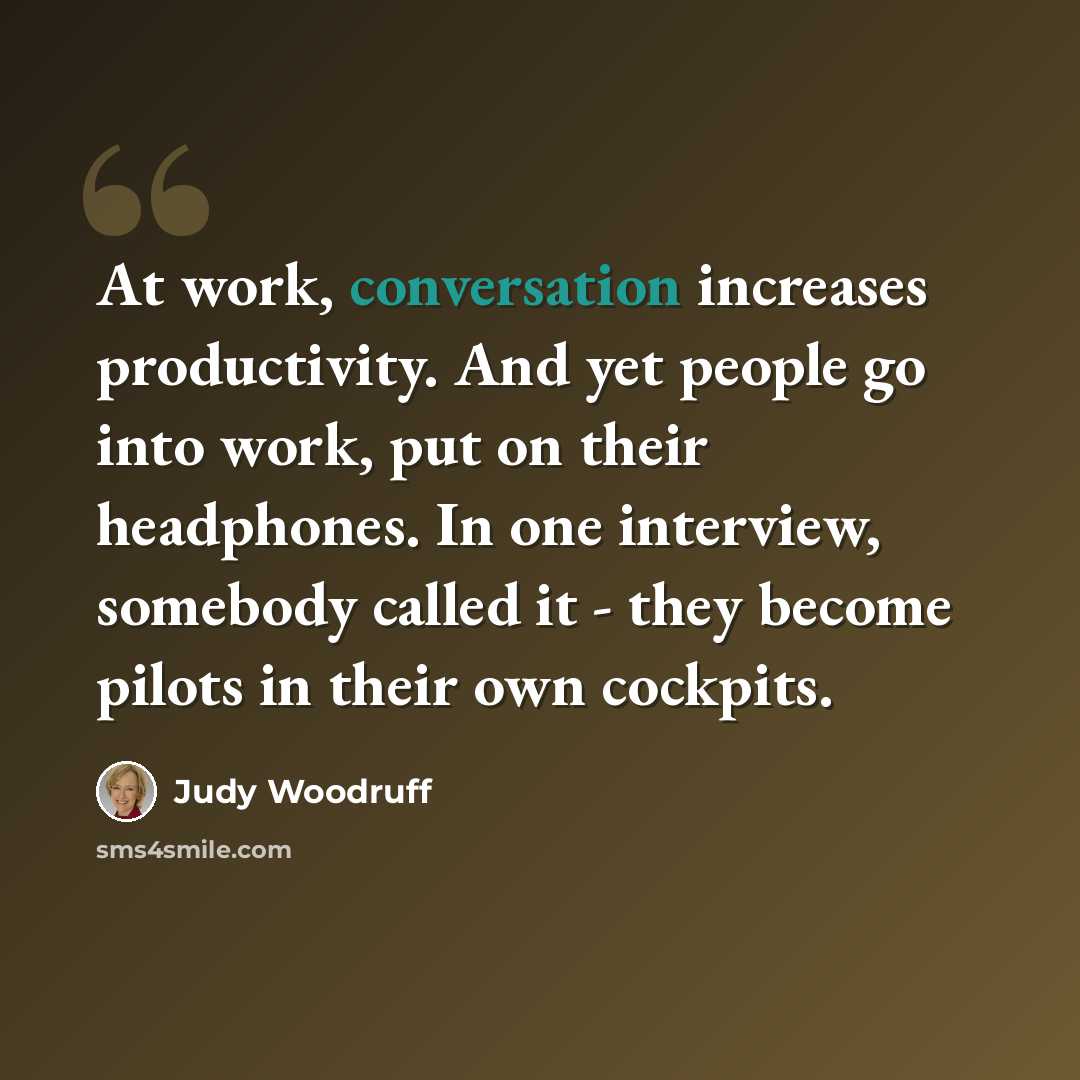 “At work, conversation increases productivity. And yet people go into work, put on their headphones. In one interview, somebody called it - they become pilots in their own cockpits.” quote by Judy Woodruff