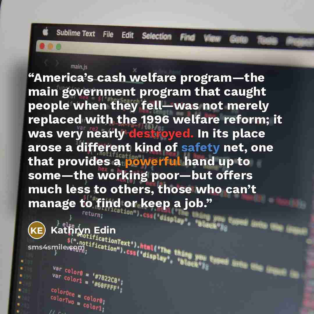 “America’s cash welfare program—the main government program that caught people when they fell—was not merely replaced with the 1996 welfare reform; it was very nearly destroyed. In its place arose a different kind of safety net, one that provides a powerful hand up to some—the working poor—but…” quote by Kathryn Edin