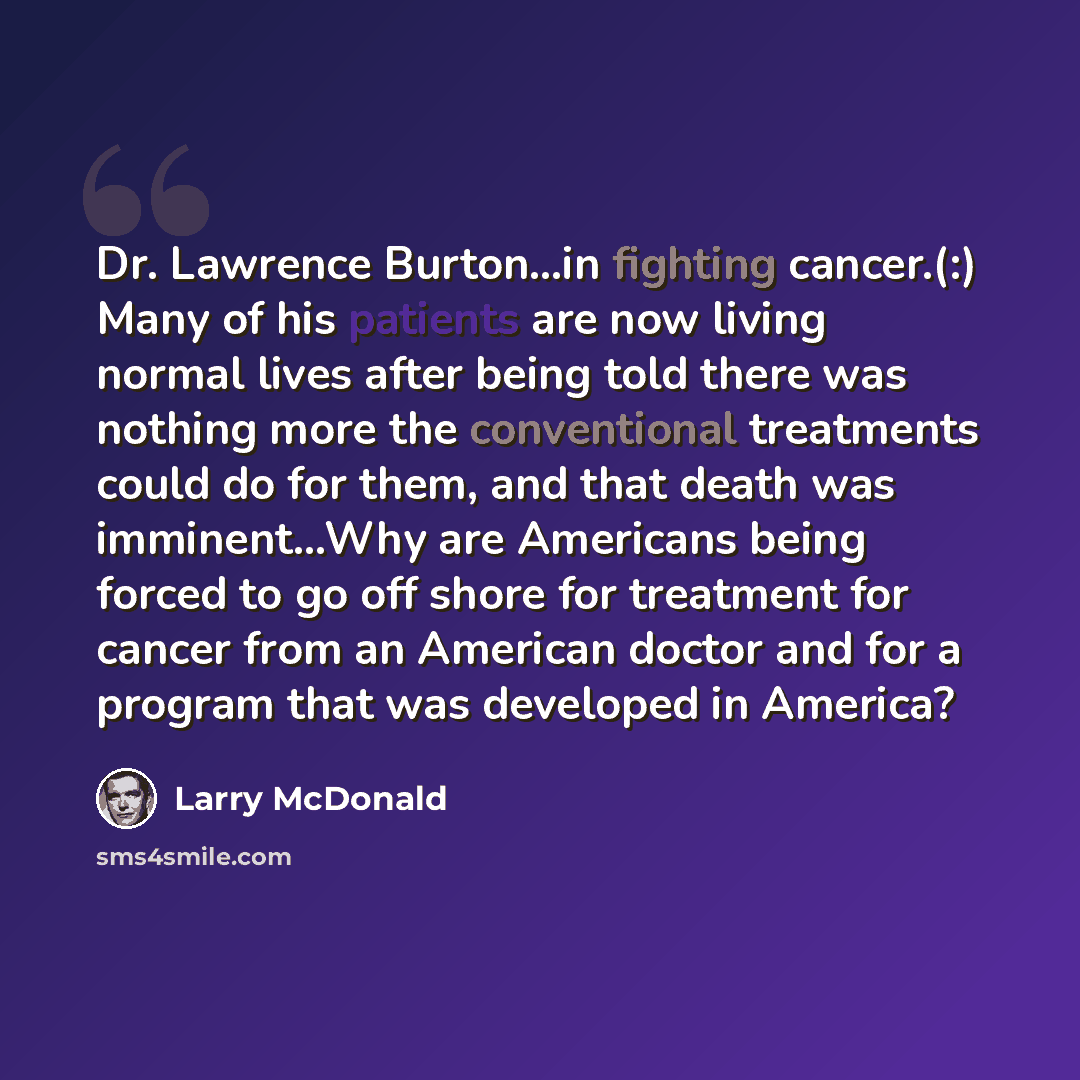 “Dr. Lawrence Burton…in fighting cancer.(:) Many of his patients are now living normal lives after being told there was nothing more the conventional treatments could do for them, and that death was imminent…Why are Americans being forced to go off shore for treatment for cancer from an American…” quote by Larry McDonald