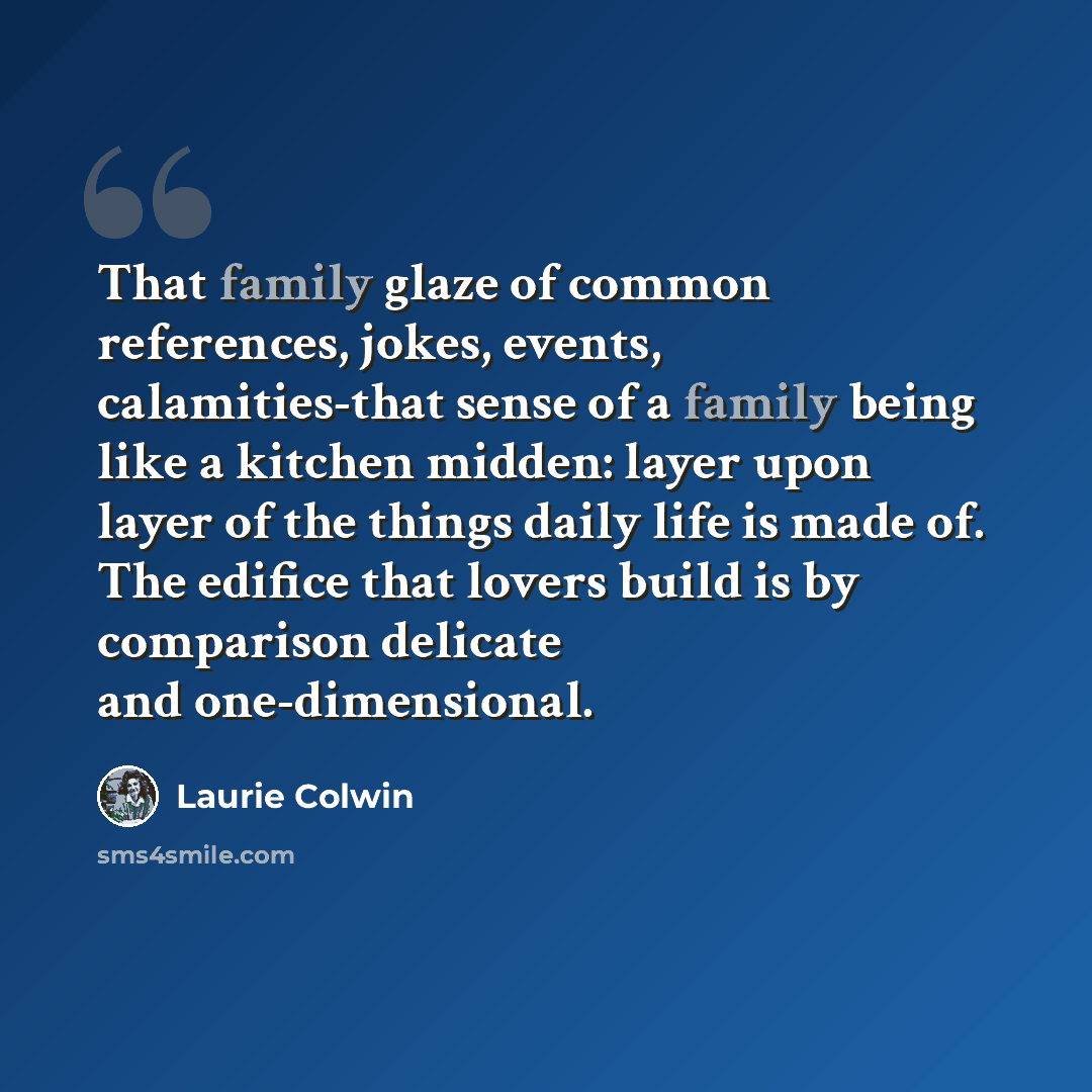 “That family glaze of common references, jokes, events, calamities-that sense of a family being like a kitchen midden: layer upon layer of the things daily life is made of. The edifice that lovers build is by comparison delicate and one-dimensional.” quote by Laurie Colwin
