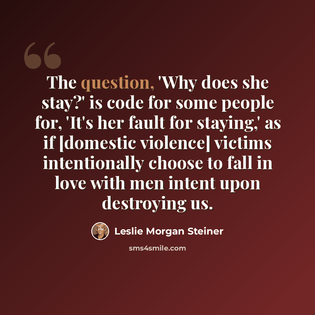 “The question, 'Why does she stay?' is code for some people for, 'It's her fault for staying,' as if [domestic violence] victims intentionally choose to fall in love with men intent upon destroying us.” quote by Leslie Morgan Steiner