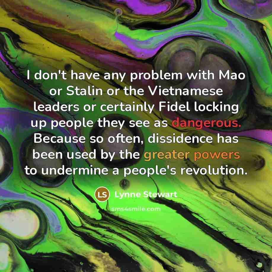 “I don't have any problem with Mao or Stalin or the Vietnamese leaders or certainly Fidel locking up people they see as dangerous. Because so often, dissidence has been used by the greater powers to undermine a people's revolution.” quote by Lynne Stewart