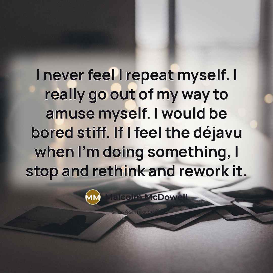 “I never feel I repeat myself. I really go out of my way to amuse myself. I would be bored stiff. If I feel the déjavu when I'm doing something, I stop and rethink and rework it.” quote by Malcolm McDowell