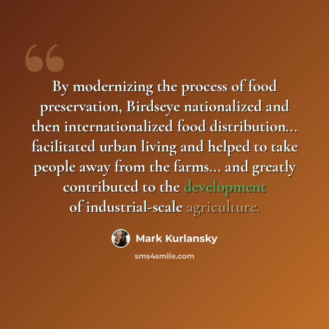 “By modernizing the process of food preservation, Birdseye nationalized and then internationalized food distribution... facilitated urban living and helped to take people away from the farms... and greatly contributed to the development of industrial-scale agriculture.” quote by Mark Kurlansky