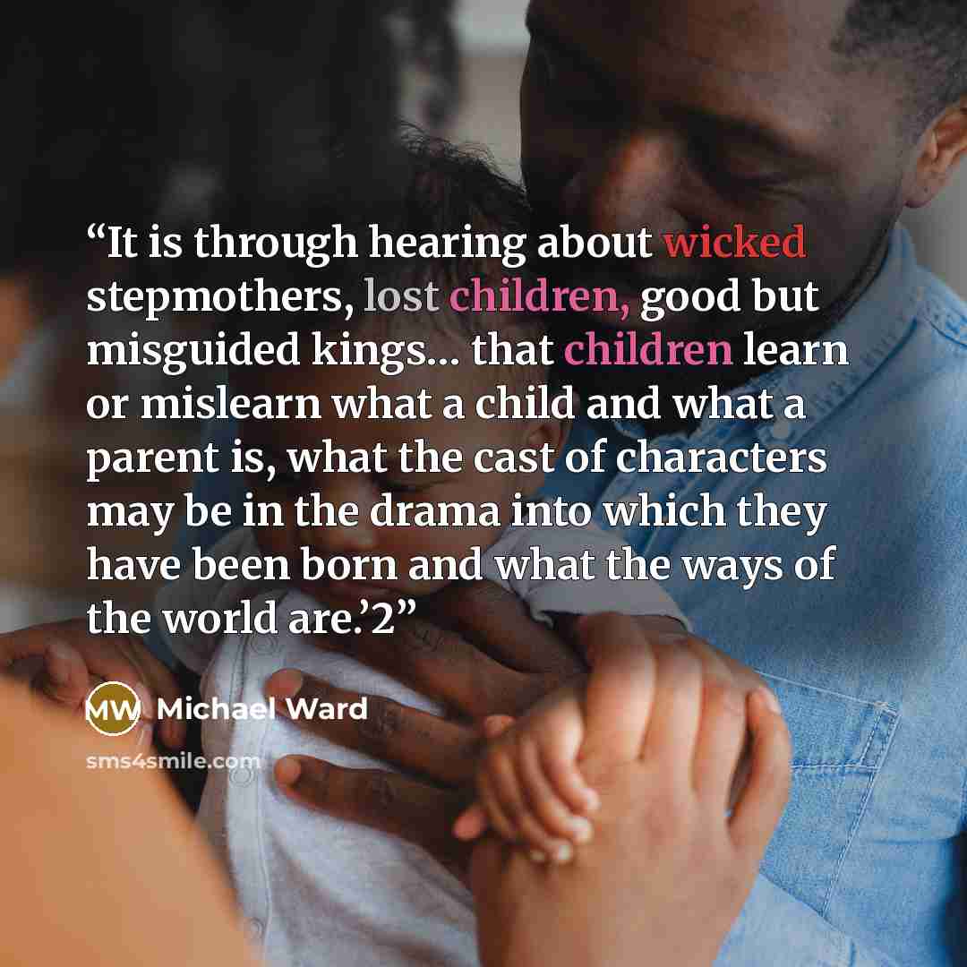 “It is through hearing about wicked stepmothers, lost children, good but misguided kings… that children learn or mislearn what a child and what a parent is, what the cast of characters may be in the drama into which they have been born and what the ways of the world are.’2” quote by Michael Ward