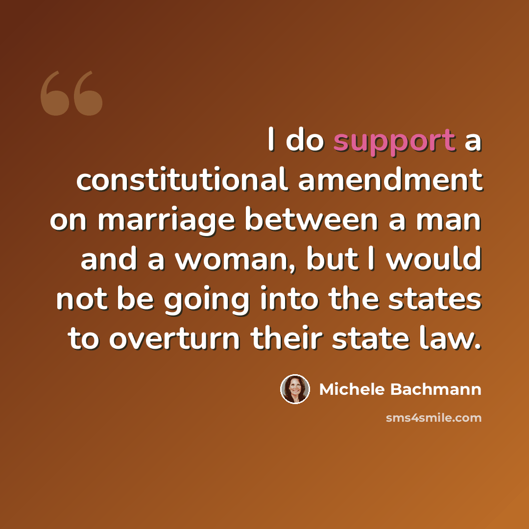 “I do support a constitutional amendment on marriage between a man and a woman, but I would not be going into the states to overturn their state law.” quote by Michele Bachmann