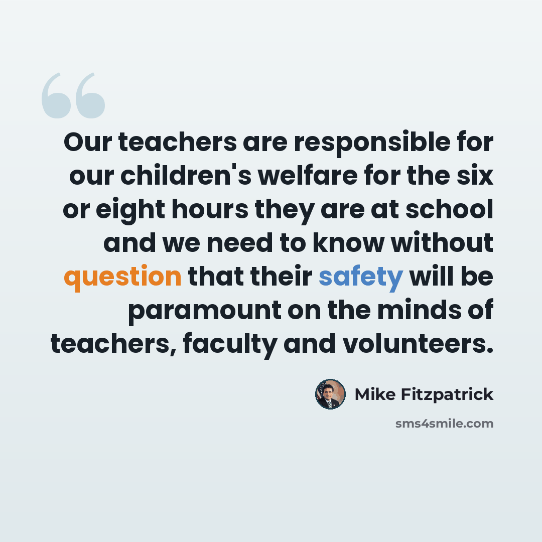 “Our teachers are responsible for our children's welfare for the six or eight hours they are at school and we need to know without question that their safety will be paramount on the minds of teachers, faculty and volunteers.” quote by Mike Fitzpatrick