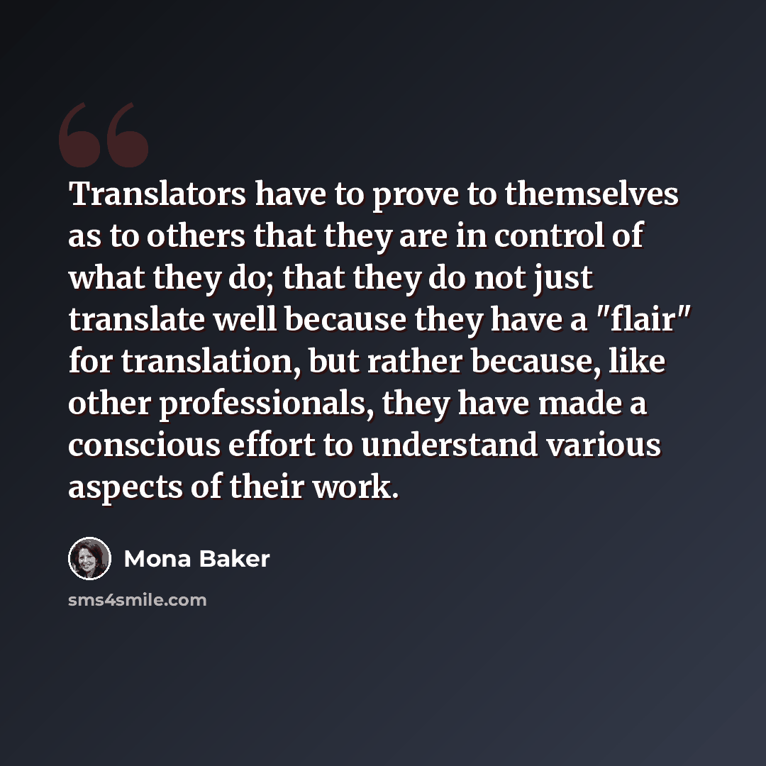 “Translators have to prove to themselves as to others that they are in control of what they do; that they do not just translate well because they have a "flair" for translation, but rather because, like other professionals, they have made a conscious effort to understand various aspects of their…” quote by Mona Baker